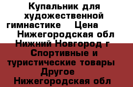 Купальник для художественной гимнастике. › Цена ­ 3 500 - Нижегородская обл., Нижний Новгород г. Спортивные и туристические товары » Другое   . Нижегородская обл.